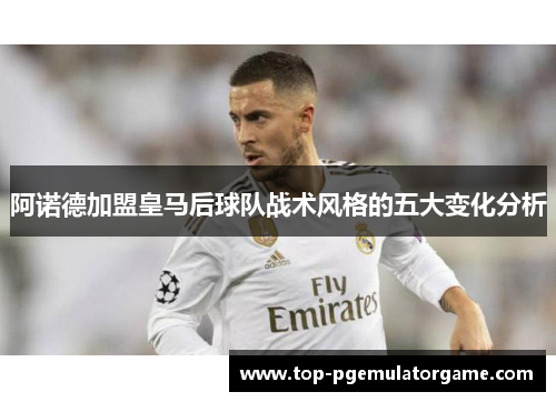 阿诺德加盟皇马后球队战术风格的五大变化分析