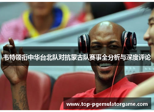 韦特领衔中华台北队对抗蒙古队赛事全分析与深度评论 韦特领衔中华台北队对抗蒙古队赛事全分析与深度评论