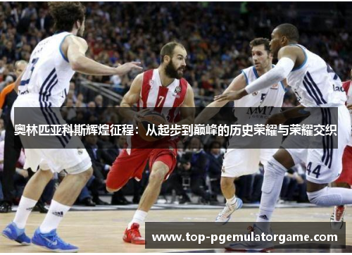 奥林匹亚科斯辉煌征程:从起步到巅峰的历史荣耀与荣耀交织 奥林匹亚科斯辉煌征程:从起步到巅峰的历史荣耀与荣耀交织