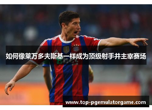 如何像莱万多夫斯基一样成为顶级射手并主宰赛场