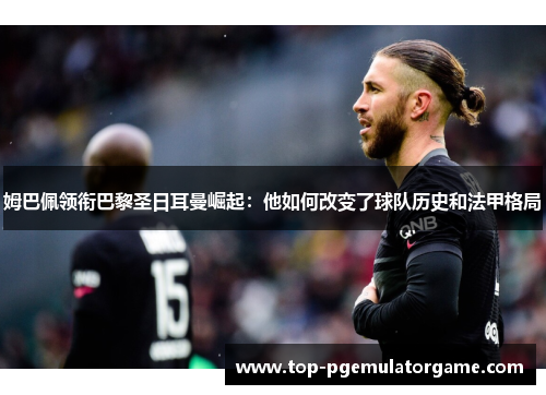 姆巴佩领衔巴黎圣日耳曼崛起:他如何改变了球队历史和法甲格局 姆巴佩领衔巴黎圣日耳曼崛起:他如何改变了球队历史和法甲格局