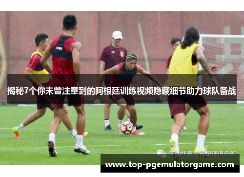 揭秘7个你未曾注意到的阿根廷训练视频隐藏细节助力球队备战