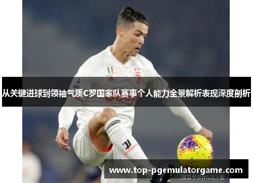 从关键进球到领袖气质C罗国家队赛事个人能力全景解析表现深度剖析