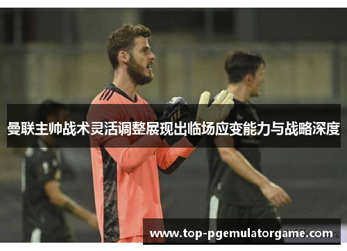 曼联主帅战术灵活调整展现出临场应变能力与战略深度