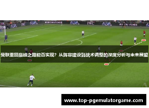 曼联重回巅峰之路能否实现?从阵容建设到战术调整的深度分析与未来展望 曼联重回巅峰之路能否实现?从阵容建设到战术调整的深度分析与未来展望