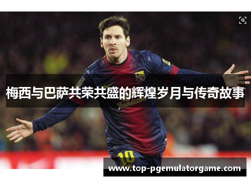 梅西与巴萨共荣共盛的辉煌岁月与传奇故事 梅西与巴萨共荣共盛的辉煌岁月与传奇故事