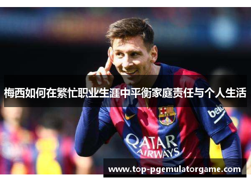 梅西如何在繁忙职业生涯中平衡家庭责任与个人生活