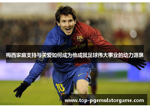 梅西家庭支持与关爱如何成为他成就足球伟大事业的动力源泉