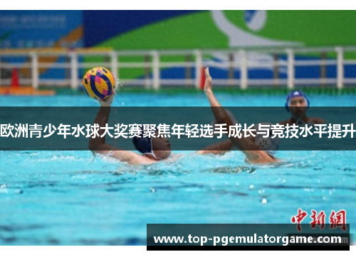 欧洲青少年水球大奖赛聚焦年轻选手成长与竞技水平提升