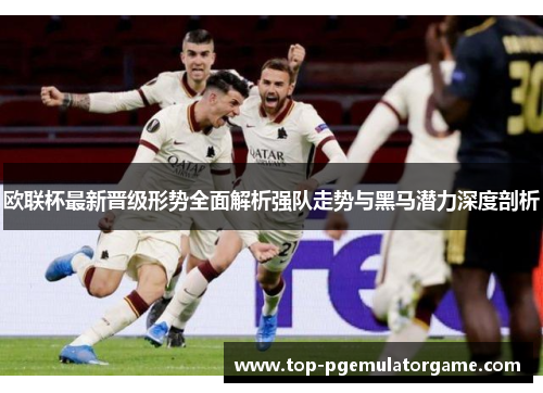 欧联杯最新晋级形势全面解析强队走势与黑马潜力深度剖析 欧联杯最新晋级形势全面解析强队走势与黑马潜力深度剖析