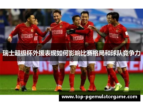 瑞士超级杯外援表现如何影响比赛格局和球队竞争力