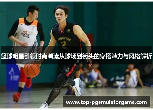 篮球明星引领时尚潮流从球场到街头的穿搭魅力与风格解析 篮球明星引领时尚潮流从球场到街头的穿搭魅力与风格解析