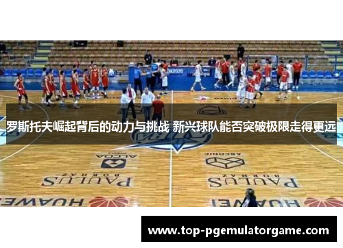 罗斯托夫崛起背后的动力与挑战 新兴球队能否突破极限走得更远