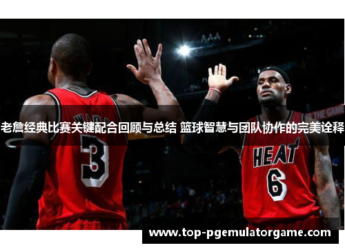 老詹经典比赛关键配合回顾与总结 篮球智慧与团队协作的完美诠释