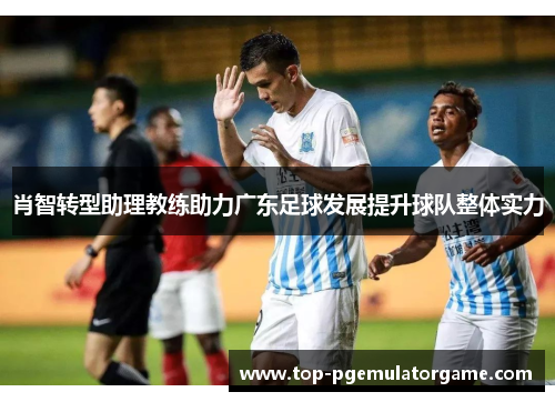 肖智转型助理教练助力广东足球发展提升球队整体实力