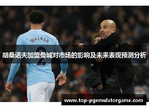 胡桑诺夫加盟曼城对市场的影响及未来表现预测分析