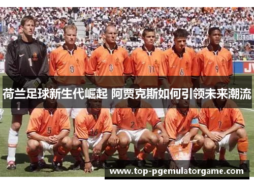 荷兰足球新生代崛起 阿贾克斯如何引领未来潮流
