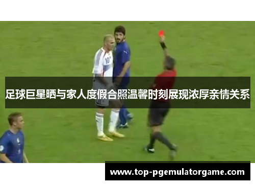 足球巨星晒与家人度假合照温馨时刻展现浓厚亲情关系