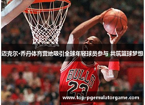 迈克尔·乔丹体育营地吸引全球年轻球员参与 共筑篮球梦想