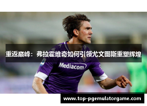 重返巅峰：弗拉霍维奇如何引领尤文图斯重塑辉煌