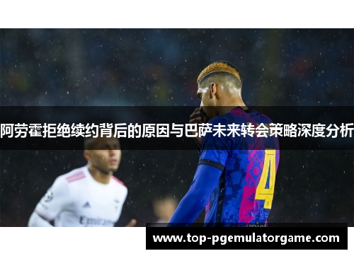 阿劳霍拒绝续约背后的原因与巴萨未来转会策略深度分析