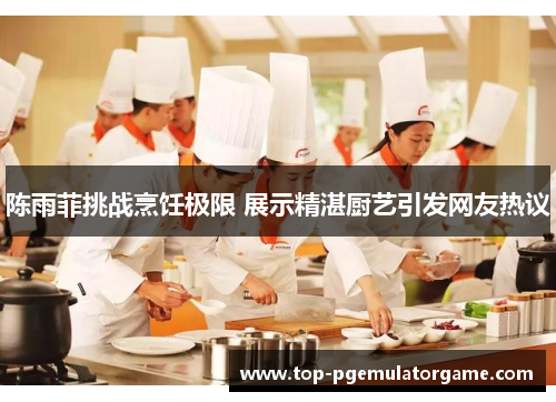 陈雨菲挑战烹饪极限 展示精湛厨艺引发网友热议